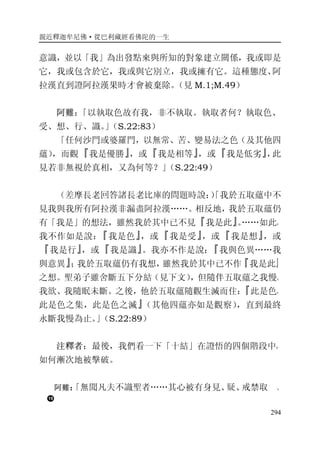 親近釋迦牟尼佛·從巴利藏經看佛陀的一生
294
意識，並以「我」為出發點來與所知的對象建立關係，我或即是
它，我或包含於它，我或與它別立，我或擁有它。這種態度、阿
拉漢直到證阿拉漢果時才會被棄除。（見 M.1;M.49）
阿難：「以執取色故有我，非不執取。執取者何？執取色、
受、想、行、識。」（S.22:83）
「任何沙門或婆羅門，以無常、苦、變易法之色（及其他四
蘊），而觀『我是優勝』，或『我是相等』，或『我是低劣』，此
見若非無視於真相，又為何等？」（S.22:49）
（差摩長老回答諸長老比庫的問題時說：）「我於五取蘊中不
見我與我所有阿拉漢非漏盡阿拉漢……。相反地，我於五取蘊仍
有「我是」的想法，雖然我於其中已不見『我是此』。……如此，
我不作如是說：『我是色』，或『我是受』，或『我是想』，或
『我是行』，或『我是識』。我亦不作是說：『我與色異……我
與意異』；我於五取蘊仍有我想，雖然我於其中已不作『我是此』
之想。聖弟子雖舍斷五下分結（見下文），但隨伴五取蘊之我慢、
我欲、我隨眠未斷。之後，他於五取蘊隨觀生滅而住：『此是色，
此是色之集，此是色之滅』（其他四蘊亦如是觀察），直到最終
永斷我慢為止。」（S.22:89）
注釋者：最後，我們看一下「十結」在證悟的四個階段中，
如何漸次地被擊破。
阿難：「無聞凡夫不識聖者……其心被有身見、疑、戒禁取 、
 