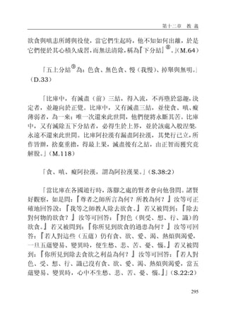 第十二章 教 義
295
欲貪與嗔恚所縛與役使，當它們生起時，他不知如何出離，於是
它們便於其心積久成習，而無法清除，稱為『下分結』�
。」（M.64）
「五上分結
�
為：色貪、無色貪、慢（我慢）、掉舉與無明。」
（D.33）
「比庫中，有滅盡（前）三結，得入流，不再墮於惡趣，決
定者，並趣向於正覺。比庫中，又有滅盡三結，並使貪、嗔、癡
薄弱者，為一來：唯一次還來此世間，他們便將永斷其苦。比庫
中，又有滅除五下分結者，必得生於上界，並於該處入般涅槃，
永遠不還來此世間。比庫阿拉漢有漏盡阿拉漢，其梵行已立，所
作皆辦，捨棄重擔，得最上果，滅盡後有之結，由正智而獲究竟
解脫。」（M.118）
「貪、嗔、癡阿拉漢，謂為阿拉漢果。」（S.38:2）
「當比庫在各國遊行時，落腳之處的賢者會向他發問。諸賢
好觀察，如是問：『尊者之師所言為何？所教為何？』汝等可正
確地回答說：『我等之師教人除去欲貪。』若又被問到：『除去
對何物的欲貪？』汝等可回答：『對色（與受、想、行、識）的
欲貪。』若又被問到：『你所見到欲貪的過患為何？』汝等可回
答：『若人對這些（五蘊）仍有貪、欲、愛、渴、熱煩與渴愛，
一旦五蘊變易、變異時，便生愁、悲、苦、憂、惱。』若又被問
到：『你所見到除去貪欲之利益為何？』汝等可回答：『若人對
色、受、想、行、識已沒有貪、欲、愛、渴、熱煩與渴愛，當五
蘊變易、變異時，心中不生愁、悲、苦、憂、惱。』」（S.22:2）
 