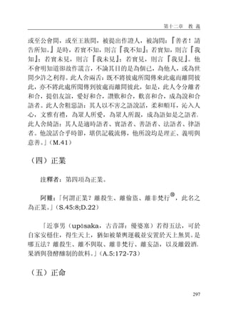 第十二章 教 義
297
或至公會間，或至王族間，被提出作證人，被詢問：『善者！請
告所知。』是時，若實不知，則言『我不知』；若實知，則言『我
知』；若實未見，則言『我未見』；若實見，則言『我見』。他
不會明知道卻故作謊言，不論其目的是為個已，為他人，或為世
間少許之利得。此人舍兩舌：既不將彼處所聞傳來此處而離間彼
此，亦不將此處所聞傳到彼處而離間彼此，如是，此人令分離者
和合，提倡友誼，愛好和合，讚歎和合，歡喜和合，成為說和合
語者。此人舍粗惡語：其人以不害之語說話，柔和順耳，沁入人
心，文雅有禮，為眾人所愛，為眾人所親，成為語如是之語者。
此人舍綺語：其人是適時語者、實語者、善語者、法語者、律語
者。他說話合乎時節，堪供記載流傳，他所說均是理正、義明與
意善。」（M.41）
（四）正業
注釋者：第四項為正業。
阿難：「何謂正業？離殺生、離偷盜、離非梵行
�
，此名之
為正業。」（S.45:8;D.22）
「近事男（upāsaka，古音譯：優婆塞）若得五法，可於
自家安穩住，得生天上，猶如被輦輿運載並安置於天上無異。是
哪五法？離殺生、離不與取、離非梵行、離妄語，以及離穀酒、
果酒與發酵釀制的飲料。」（A.5:172-73）
（五）正命
 