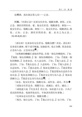 第十二章 教 義
299
注釋者：現在探討第七項——正念。
阿難：「何謂正念？比庫安住於身，隨觀身體，熱忱、正知、
正念，調伏世間的貪、憂。他安住於受，隨觀感受，熱忱……。
他安住於心，隨觀心識，熱忱……。他安住於法，隨觀諸法，熱
忱、正知、正念，調伏世間的貪、憂。此 名之 為正念。」
（S.45:8;D.22）
「諸比庫！比庫如何安住於身，隨觀身體？於此，諸比庫！
比庫前往森林、樹下或空曠處，結跏趺坐，端正身體，置念面前，
正念而入息，正念而出息 。」
「如熟練的轆轤匠或他的學徒，在做一個長的轉動時，了知：
『我做一個長的轉動。』做一個短的轉動時，了知：『我做一個
短的轉動。』比庫如是，在入息長時，了知：『我入息長。』出
息長時，了知：『我出息長。』入息短時，了知：『我入息短。』
出息短時，了知：『我出息短。』他如是訓練自己：『我當覺知
入息的全身而入息。』他如是訓練自己：『我當覺知出息的全身
而出息。』他如是訓練自己：『我當安定身行而入息。』他如是
訓練自己：『我當安定身行而出息。』 」
「如是，他安住於身，隨觀內身；或外身；或內、外身。」
「或他安住於息身，隨觀生法；或滅法；或生、滅法。」
「或他建立起『有息身』的正念，如此建立正念，只為了
更高的智與念。他無所依而住，不執著世間任何事物。」
「比庫如是安住於身，隨觀身體。」
「複次，他行走時，了知：『我正在行走。』站立時，了知：
 