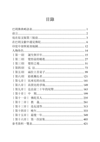 3
目錄
巴利佛典略語表........................................................................... 1
前言............................................................................................... 2
寫在原文版第三版前................................................................... 3
在巴利文獻中遇見佛陀............................................................... 6
印度中部與東部地圖................................................................. 12
人物角色..................................................................................... 14
︱第一章︳ 誕生與早年........................................................... 15
︱第二章︳ 覺悟前的精進....................................................... 27
︱第三章︳ 覺悟之後............................................................... 51
︱第四章︳ 弘 法..................................................................... 73
︱第五章︳ 兩位上首弟子....................................................... 99
︱第六章︳ 給孤獨長者......................................................... 121
∣第七章∣ 比庫尼的出現..................................................... 141
∣第八章∣ 高賞比的爭執..................................................... 149
∣第九章∣ 弘法前二十年的尾聲......................................... 163
∣第十章∣ 中 期................................................................. 199
∣第十一章∣ 佛陀其人......................................................... 235
∣第十二章∣ 教 義............................................................. 261
∣第十三章∣ 迭瓦達答......................................................... 313
∣第十四章∣ 晚年................................................................. 333
∣第十五章∣ 最後一年......................................................... 349
∣第十六章∣ 第一次結集..................................................... 403
參考資料一覽表....................................................................... 421
 