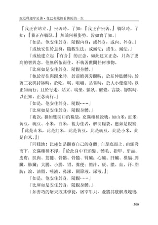 親近釋迦牟尼佛·從巴利藏經看佛陀的一生
300
『我正在站立。』坐著時，了知：『我正在坐著。』躺臥時，了
知：『我正在躺臥。』無論何種姿勢，皆如實了知。」
「如是，他安住於身，隨觀內身；或外身；或內、外身。」
「或他安住於息身，隨觀生法；或滅法；或生、滅法。」
「或他建立起『有身』的正念，如此建立正念，只為了更
高的智與念。他無所依而住，不執著世間任何事物。
「比庫如是安住於身，隨觀身體。」
「他於行往與歸來時，於前瞻與旁觀時，於屈伸肢體時，於
著三衣與持缽時，於吃、喝、咀嚼、品嘗時，於大小便溺時，以
正知而行；且於行走、站立、端坐、躺臥、醒覺、言談、靜默時，
以正知、正念而行。」
「如是，他安住於身，隨觀……」
「比庫如是安住於身，隨觀身體。」
「複次，猶如雙開口的糧袋，充滿種種穀物，如山米，紅米，
黃豆，碗豆、小米，白米，視力佳者，解開糧袋，應如是觀察：
『此是山米，此是紅米，此是黃豆，此是碗豆，此是小米，此
是白米。』」
「同樣地！比庫如是觀察自己的身體，自足底而上，由頭發
而下，充滿種種不淨：『於此身中有頭髮、體毛、指甲、牙齒、
皮膚；肌肉、筋腱、骨骼、骨髓、腎臟；心臟、肝臟、橫膈、脾
臟、肺臟；大腸、小腸、胃、糞便；膽汁、痰、膿、血、汗、脂
肪；淚、油脂、唾液、鼻涕、關節液、尿液。』」
「如是，他安住於身，隨觀……」
「比庫如是安住於身，隨觀身體。」
「如善巧的屠夫或其學徒，屠宰牛只，並將其肢解成塊後，
 