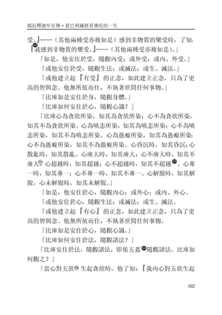 親近釋迦牟尼佛·從巴利藏經看佛陀的一生
302
受。』……（其他兩種受亦複如是）感到非物質的樂受時，了知：
『我感到非物質的樂受。』……（其他兩種受亦複如是）。」
「如是，他安住於受，隨觀內受；或外受；或內、外受。」
「或他安住於受，隨觀生法；或滅法；或生、滅法。」
「或他建立起『有受』的正念，如此建立正念，只為了更
高的智與念。他無所依而住，不執著世間任何事物。」
「比庫如是安住於身，隨觀身體。」
「比庫如何安住於心，隨觀心識？」
「比庫心為貪欲所染，知其為貪欲所染；心不為貪欲所染，
知其不為貪欲所染。心為嗔恚所染，知其為嗔恚所染；心不為嗔
恚所染，知其不為嗔恚所染。心為愚癡所染，知其為愚癡所染；
心不為愚癡所染，知其不為愚癡所染。心昏沉時，知其昏沉；心
散亂時，知其散亂。心廣大時，知其廣大；心不廣大時，知其不
廣大。心超越時，知其超越；心不超越時，知其不超越 。心專
一時，知其專一；心不專一時，知其不專一。心解脫時，知其解
脫，心未解脫時，知其未解脫。」
「如是，他安住於心，隨觀內心；或外心；或內、外心。
「或他安住於心，隨觀生法；或滅法；或生、滅法。
「或他建立起『有心』的正念，如此建立正念，只為了更
高的智與念。他無所依而住，不執著世間任何事物。
「比庫如是安住於心，隨觀心識。」
「比庫如何安住於法，隨觀諸法？」
「比庫安住於法，隨觀諸法，即依五蓋 隨觀諸法。比庫如
何觀之？」
「當心對五欲 生起貪欲時，他了知：『我內心對五欲生起
 