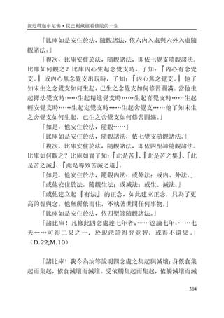親近釋迦牟尼佛·從巴利藏經看佛陀的一生
304
「比庫如是安住於法，隨觀諸法，依六內入處與六外入處隨
觀諸法。」
「複次，比庫安住於法，隨觀諸法，即依七覺支隨觀諸法。
比庫如何觀之？比庫內心生起念覺支時，了知：『內心有念覺
支。』或內心無念覺支出現時，了知：『內心無念覺支。』他了
知未生之念覺支如何生起，已生之念覺支如何修習圓滿。當他生
起擇法覺支時……生起精進覺支時……生起喜覺支時……生起
輕安覺支時……生起定覺支時……生起舍覺支……他了知未生
之舍覺支如何生起，已生之舍覺支如何修習圓滿。」
「如是，他安住於法，隨觀……」
「比庫如是安住於法，隨觀諸法，依七覺支隨觀諸法。」
「複次，比庫安住於法，隨觀諸法，即依四聖諦隨觀諸法。
比庫如何觀之？比庫如實了知：『此是苦』、『此是苦之集』、『此
是苦之滅』、『此是導致苦滅之道』。
「如是，他安住於法，隨觀內法；或外法；或內、外法。」
「或他安住於法，隨觀生法；或滅法；或生、滅法。」
「或他建立起『有法』的正念，如此建立正念，只為了更
高的智與念。他無所依而住，不執著世間任何事物。」
「比庫如是安住於法，依四聖諦隨觀諸法。」
「諸比庫！凡修此四念處達七年者，……遑論七年，……七
天……可得二果之一：於現法證得究竟智，或得不還果 。」
（D.22;M.10）
「諸比庫！我今為汝等說明四念處之集起與滅壞：身依食集
起而集起，依食滅壞而滅壞。受依觸集起而集起，依觸滅壞而滅
 