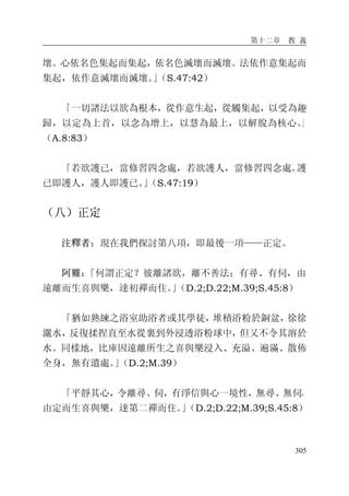 第十二章 教 義
305
壞。心依名色集起而集起，依名色滅壞而滅壞。法依作意集起而
集起，依作意滅壞而滅壞。」（S.47:42）
「一切諸法以欲為根本，從作意生起，從觸集起，以受為趣
歸，以定為上首，以念為增上，以慧為最上，以解脫為核心。」
（A.8:83）
「若欲護已，當修習四念處，若欲護人，當修習四念處。護
已即護人，護人即護已。」（S.47:19）
（八）正定
注釋者：現在我們探討第八項，即最後一項——正定。
阿難：「何謂正定？彼離諸欲，離不善法；有尋、有伺，由
遠離而生喜與樂，達初禪而住。」（D.2;D.22;M.39;S.45:8）
「猶如熟練之浴室助浴者或其學徒，堆積浴粉於銅盆，徐徐
灑水，反復揉捏直至水從裏到外浸透浴粉球中，但又不令其溶於
水。同樣地，比庫因遠離所生之喜與樂浸入、充溢、遍滿、散佈
全身，無有遺處。」（D.2;M.39）
「平靜其心，令離尋、伺，有淨信與心一境性，無尋、無伺，
由定而生喜與樂，達第二禪而住。」（D.2;D.22;M.39;S.45:8）
 
