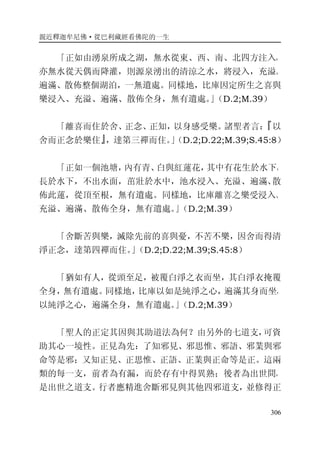 親近釋迦牟尼佛·從巴利藏經看佛陀的一生
306
「正如由湧泉所成之湖，無水從東、西、南、北四方注入，
亦無水從天偶而降灌，則源泉湧出的清涼之水，將浸入，充溢、
遍滿、散佈整個湖泊，一無遺處。同樣地，比庫因定所生之喜與
樂浸入、充溢、遍滿、散佈全身，無有遺處。」（D.2;M.39）
「離喜而住於舍、正念、正知，以身感受樂。諸聖者言：『以
舍而正念於樂住』，達第三禪而住。」（D.2;D.22;M.39;S.45:8）
「正如一個池塘，內有青、白與紅蓮花，其中有花生於水下，
長於水下，不出水面，茁壯於水中，池水浸入、充溢、遍滿、散
佈此蓮，從頂至根，無有遺處。同樣地，比庫離喜之樂受浸入、
充溢、遍滿、散佈全身，無有遺處。」（D.2;M.39）
「舍斷苦與樂，滅除先前的喜與憂，不苦不樂，因舍而得清
淨正念，達第四禪而住。」（D.2;D.22;M.39;S.45:8）
「猶如有人，從頭至足，被覆白淨之衣而坐，其白淨衣掩覆
全身，無有遺處。同樣地，比庫以如是純淨之心，遍滿其身而坐，
以純淨之心，遍滿全身，無有遺處。」（D.2;M.39）
「聖人的正定其因與其助道法為何？由另外的七道支，可資
助其心一境性。正見為先：了知邪見、邪思惟、邪語、邪業與邪
命等是邪；又知正見、正思惟、正語、正業與正命等是正。這兩
類的每一支，前者為有漏，而於存有中得異熟；後者為出世間，
是出世之道支。行者應精進舍斷邪見與其他四邪道支，並修得正
 