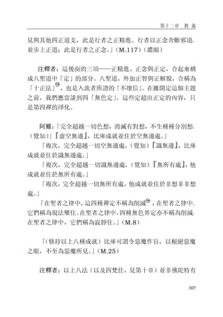 第十二章 教 義
307
見與其他四正道支，此是行者之正精進。行者以正念舍斷邪道，
並步上正道：此是行者之正念。」（M.117）（濃縮）
注釋者：這後面的三項——正精進、正念與正定，合起來構
成八聖道中「定」的部分。八聖道，外加正智與正解脫，合稱為
「十正法」 ，也是入流者所證的「不壞信」。在離開定這個主題
之前，我們應當談到四「無色定」。這些定超出正定的內容，只
是第四禪的淨化。
阿難：「完全超越一切色想，消滅有對想，不生種種分別想，
（覺知）」『虛空無邊』，比庫成就並住於空無邊處。」
「複次，完全超越一切空無邊處，（覺知）『識無邊』，比庫
成就並住於識無邊處。」
「複次，完全超越一切識無邊處，（覺知）『無所有處』，他
成就並住於無所有處。」
「複次，完全超越一切無所有處，他成就並住於非想非非想
處。」
「在聖者之律中，這四種禪定不稱為削減 ，在聖者之律中，
它們稱為現法樂住。在聖者之律中，四種無色界定亦不稱為削減，
在聖者之律中，它們稱為寂靜住。」（M.8）
「（修持以上八種成就）比庫可謂令惡魔作盲，以根絕惡魔
之眼，不至為惡魔所見。」（M.25）
注釋者：以上八法（以及四梵住，見第十章）並非佛陀特有
 