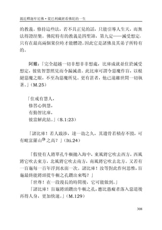 親近釋迦牟尼佛·從巴利藏經看佛陀的一生
308
的教義。修持這些法，若不具正見的話，只能引導人生天，而無
法得證涅槃。佛陀特有的教義是四聖諦，第九定——滅受想定，
只有在最高兩個果位時才能體證。因此它是諸佛及其弟子所特有
的。
阿難：「完全超越一切非想非非想處，比庫成就並住於滅受
想定，彼依智慧照見而令漏滅盡。此比庫可謂令惡魔作盲，以根
絕惡魔之眼，不至為惡魔所見。更有甚者，他已遠離世間一切執
著。」（M.25）
「住戒有慧人，
修習心與慧，
有勤智比庫，
彼當解此結。」（S.1:23）
「諸比庫！若人跋涉，達一劫之久，其遺骨若積存不毀，可
有毗富羅山 之高？」（Iti.24）
「假使有人將單孔牛軛拋入海中，東風將它吹去西方，西風
將它吹去東方，北風將它吹去南方，南風將它吹去北方。又若有
一盲龜每一百年浮到水面一次。諸比庫！汝等對此作何思惟，盲
龜最終能將頭從牛軛之孔鑽出來嗎？」
「世尊！在一段漫長的時間後，它可能做到。」
「諸比庫！盲龜將頭鑽出牛軛之孔，應比愚癡者落入惡道後
再得人身，更加快速。」（M.129）
 