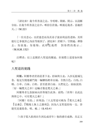 第十二章 教 義
309
「諸比庫！我今所善說之法，令明瞭、開顯、開示，以說斷
分結。在我今所善說之法中，唯持信於我，唯親近我者，當趣於
天。」（M.22）
「一位具悲心，出於慈悲而為其弟子謀求利益的老師，其所
能行之事我皆已為汝等做到了。諸比庫！於樹下，空閒處，禪修
去 ， 勿 放 逸 ， 勿 後 悔 。 此 即 是 我 們 對 你 們 的 教 示 。」
（M.8;M.152）
注釋者：以上是關於八聖道的闡述，但實際上道要如何修
呢？
八聖道的實踐
阿難：阿難尊者於清晨著下衣，持缽與大衣，入沙瓦提城乞
食，他見生聞婆羅門駕一輛駟馬輕車出城，全然白色：白馬、白
韁、白車、白座、白鞋，甚至搖著白扇。人們見之，紛紛說到：
「好一輛梵天之車！這輛才像是梵天之乘。」
阿難尊者乞食歸來向世尊報告此事，並問：「世尊！在此法
與律之中，可有梵天之乘？」
「阿難！有的。」世尊說：「八支聖道可稱為『梵天之乘』、
『法乘』、『戰場上無上之勝利』；因為八支聖道的每一支，皆
能究竟棄除貪、嗔、癡。」（S.45:4）
「（孩子從入胎到出生到長成青年）他的感官成熟，具足五
 