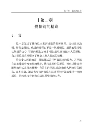 第一章 誕生與早年
31
︱第二章︳
覺悟前的精進
引 言
這一章記述了佛陀從出家到成道的艱苦歷程。這些故事說
明，即使是佛陀，成道的過程也不是一帆風順的。最終的覺悟唯
以堅毅的決心，不斷的精進之後才可能達到。而佛陀本人的歷程，
為人類追求真理樹立了歷史上無人超越的榜樣。
特別令人感動的是，佛陀嘗試苦行所表現出的毅力，甚至把
自己摧殘到骨瘦如柴的地步。佛陀在那時的形象，後來以繪畫和
雕塑的形式在佛教藝術中有許多的呈現，成為激勵人們修行的源
泉。在本章裏，讀者也可找到佛陀在尼連禪河畔識破魔軍一事的
原貌，同時也可看到佛陀成道所覺悟的內容。
 