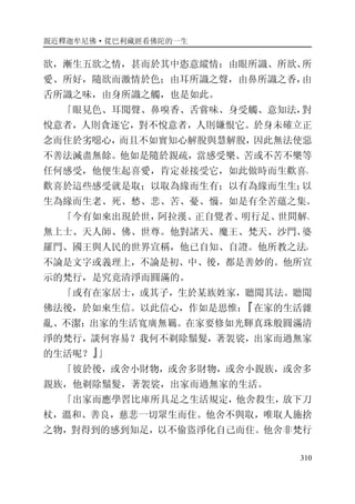 親近釋迦牟尼佛·從巴利藏經看佛陀的一生
310
欲，漸生五欲之情，甚而於其中恣意縱情：由眼所識、所欲、所
愛、所好，隨欲而激情於色；由耳所識之聲，由鼻所識之香，由
舌所識之味，由身所識之觸，也是如此。
「眼見色、耳聞聲、鼻嗅香、舌嘗味、身受觸、意知法，對
悅意者，人則貪逐它，對不悅意者，人則嫌恨它。於身未確立正
念而住於劣噁心，而且不如實知心解脫與慧解脫，因此無法使惡
不善法滅盡無餘。他如是隨於親疏，當感受樂、苦或不苦不樂等
任何感受，他便生起喜愛，肯定並接受它，如此做時而生歡喜。
歡喜於這些感受就是取；以取為緣而生有；以有為緣而生生；以
生為緣而生老、死、愁、悲、苦、憂、惱。如是有全苦蘊之集。
「今有如來出現於世，阿拉漢、正自覺者、明行足、世間解、
無上士、天人師、佛、世尊。他對諸天、魔王、梵天、沙門、婆
羅門、國王與人民的世界宣稱，他已自知、自證。他所教之法，
不論是文字或義理上，不論是初、中、後，都是善妙的。他所宣
示的梵行，是究竟清淨而圓滿的。
「或有在家居士，或其子，生於某族姓家，聽聞其法。聽聞
佛法後，於如來生信。以此信心，作如是思惟：『在家的生活雜
亂、不潔；出家的生活寬廣無羈。在家要修如光輝真珠般圓滿清
淨的梵行，談何容易？我何不剃除鬚髮，著袈裟，出家而過無家
的生活呢？』」
「彼於後，或舍小財物，或舍多財物，或舍小親族，或舍多
親族，他剃除鬚髮，著袈裟，出家而過無家的生活。
「出家而應學習比庫所具足之生活規定，他舍殺生，放下刀
杖，溫和、善良，慈悲一切眾生而住。他舍不與取，唯取人施捨
之物，對得到的感到知足，以不偷盜淨化自己而住。他舍非梵行
 