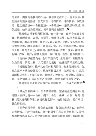 第十二章 教 義
311
的生活，獨住而過獨身的生活，離淫欲之在俗法。他舍妄語，離
妄語而為說真實語者，說真實語，可得信賴，可得依靠，不欺世
間。他舍兩舌語……舍粗惡語……舍綺語……應說話時說話，堪
供記載，他所說均是理正、義明且與善有關的 。
「他離傷害種子類與植物類。他一日一食，夜不食而離非時
食。他離觀歌舞、音樂、演藝等。他離掛花蔓、以塗香莊嚴，以
塗油粉飾；離高廣大床；離受金、銀、穀物、生肉、女人與童女、
女婢與男僕、綿羊與山羊、雞與豕、象、牛、牡馬與牝馬、田園
與土地；離為人差使；離買賣；離詐秤稱、貨幣、度量；離詐欺、
行騙、詐取、奸詐；離使人殘廢、執行死刑、監禁、掠奪與暴行。
「他的衣以蔽體為足，食以果腹為足，全部所有，常隨其身，
如鳥欲飛，依其二翼。具足聖者之戒行，他感到清淨無瑕之樂。
「當眼見色時，他不見有任何相與特徵。若未防護眼根，貪、
憂之惡不善法將侵襲其心；他修習律儀之法，防護眼根，注意防
護眼根之作用。（當耳聞聲、鼻嗅香、舌嘗味、身受觸、意知法
時，亦是如此。）具足聖者之根律儀，他感到清淨無染之樂。
「他變得完全正知於前後往返的動作中……以及在靜默中
。
「具足聖者的戒行、聖者的根律儀、聖者的正念與正知，他
退隱入寂靜之處——山林、樹下、山岩、山峽、山洞、塚間、叢
林、露天處與稻草堆。食後從行乞歸來，他結跏趺坐，置身端正，
繫念於面前。
「他舍世間貪欲，離貪欲心而住，從貪欲以淨其心。他舍嗔
恚與憎恨，住於不嗔恚心，為一切眾生的利益而發慈悲心，從嗔
恨與憎恨以淨其心。他舍昏沉睡眠，離昏沉睡眠而住，有洞察力，
 