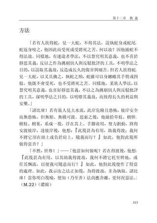 第十二章 教 義
313
方法
「若有人欲得蛇，見一大蛇，不得其法，誤執蛇身或蛇尾，
蛇返身咬之，他因此而受死或受將死之苦。何以故？因他捕蛇不
得法故。同樣地，有迷途者學法，不以慧究明其意義，也不喜於
靜思其義，反以之作為挑剔別人與反駁批評的工具，不明學法之
目的，以誤取其義故，反造成長久的傷害與痛苦。但若人欲得蛇，
見一大蛇，以叉具擒之，執蛇之頸，蛇雖可以身纏蜷其手臂或四
肢，他既不會受死，也不受將死之苦。同樣地，某族人學法，以
慧究明其意義，也喜好靜思其義，不以之為挑剔別人與反駁批評
的工具，深明學法之目的，以明瞭其義故，而致得長久的利益與
安樂。」
「諸比庫！若有旅人見大水流，此岸危險且恐怖，彼岸安全
而無恐怖，但無船、無橋可渡。思索之後，他撿拾草枝、樹幹、
樹枝、樹葉，系成一筏，浮在其上，手腳並用，努力劃動，終得
安渡彼岸，達彼岸後，他想：『此筏甚為有用，助我得渡；我何
不將它頂在頭上或負於肩上，隨我而行？』如此，他對此筏所
做得當否？」
「不然，世尊！」——「他當如何做呢？若在得渡後，他想：
『此筏甚為有用，以其助我得渡故，我何不將它托至幹地，或
任其飄流，以便我可隨意而行？』如此，他對此筏便作了得當
的處理。如此，我示汝之法正如筏，為得渡故，非為執取。諸比
庫！當你明白筏喻，便知（乃至善）法尚應舍離，更何況惡法。」
（M.22）（濃縮）
 
