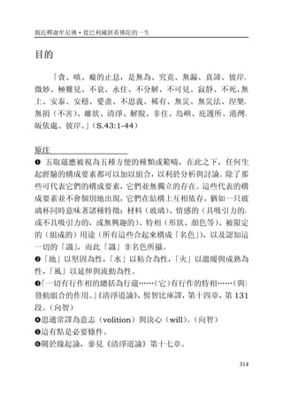 親近釋迦牟尼佛·從巴利藏經看佛陀的一生
314
目的
「貪、嗔、癡的止息，是無為、究竟、無漏、真諦、彼岸、
微妙、極難見、不衰、永住、不分解、不可見、寂靜、不死、無
上、安泰、安穩、愛盡、不思義、稀有、無災、無災法、涅槃、
無損（不害）、離欲、清淨、解脫、非住、島嶼、庇護所、港灣、
皈依處、彼岸。」（S.43:1-44）
原注
� 五取蘊應被視為五種方便的種類或範疇，在此之下，任何生
起經驗的構成要素都可以加以組合，以利於分析與討論。除了那
些可代表它們的構成要素，它們並無獨立的存在。這些代表的構
成要素並不會個別地出現，它們在結構上互相依存，猶如一只玻
璃杯同時意味著諸種特徵：材料（玻璃）、情感的（具吸引力的，
或不具吸引力的，或無興趣的）、特相（形狀、顏色等）、被限定
的（組成的）用途（所有這些合起來構成「名色」），以及認知這
一切的「識」，而此「識」非名色所攝。
�「地」以堅固為性，「水」以粘合為性，「火」以溫暖與成熟為
性，「風」以延伸與流動為性。
�「一切有行作相的總括為行蘊……（它）有行作的特相……（與）
發動組合的作用。」《清淨道論》，髻智比庫譯，第十四章，第 131
段。（向智）
�思通常譯為意志（volition）與決心（will）。（向智）
�這有點是必要條件。
�關於緣起論，參見《清淨道論》第十七章。
 