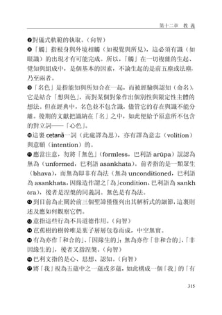 第十二章 教 義
315
�對儀式軌範的執取。（向智）
�「觸」指根身與外境相觸（如視覺與所見），這必須有識（如
眼識）的出現才有可能完成。所以，「觸」在一切複雜的生起、
覺知與組成中，是個基本的因素，不論生起的是前五塵或法塵，
乃至兩者。
�「名色」是指能知與所知合在一起，而被經驗與認知（命名），
它是結合「想與色」，而對某個對象作出個別性與限定性主體的
想法。但在經典中，名色並不包含識，儘管它的存在與識不能分
離。後期的文獻把識納在「名」之中，如此便給予原意所不包含
的對立詞——「心色」。
�這裏 cetanā一詞（此處譯為思），亦有譯為意志（volition）
與意願（intention）的。
應當注意，勿將「無色」（formless，巴利語 arūpa）誤認為
無為（unformed，巴利語 asankhata）。前者指的是一類眾生
（bhava），而無為即非有為法（無為 unconditioned，巴利語
為 asankhata，因緣造作謂之「為」condition，巴利語為 sankh
āra），後者是涅槃的同義詞。無色是有為法。
到目前為止關於前三個聖諦僅僅列出其解析式的細節，這裏則
述及應如何觀察它們。
意指這些行為不具道德作用。（向智）
芭蕉樹的樹幹唯是葉子層層包卷而成，中空無實。
有為亦作「和合的」、「因緣生的」；無為亦作「非和合的」、「非
因緣生的」，後者又指涅槃。（向智）
巴利文指的是心、思想、認知。（向智）
將「我」視為五蘊中之一蘊或多蘊，如此構成一個「我」的「有
 