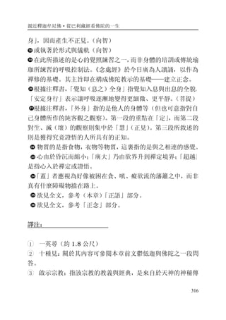 親近釋迦牟尼佛·從巴利藏經看佛陀的一生
316
身」，因而產生不正見。（向智）
或執著於形式與儀軌（向智）
在此所描述的是心的覺照練習之一，而非身體的培訓或傳統瑜
珈所練習的呼吸控制法。《念處經》於今日廣為人讀誦，以作為
禪修的基礎。其主旨即在構成佛陀教示的基礎——建立正念。
根據注釋書，「覺知（息之）全身」指覺知入息與出息的全貌。
「安定身行」表示讓呼吸逐漸地變得更細微、更平靜。（菩提）
根據注釋書，「外身」指的是他人的身體等（但也可意指對自
己身體所作的純客觀之觀察）。第一段的重點在「定」，而第二段
對生、滅（壞）的觀察則集中於「慧」（正見）。第三段所敘述的
則是獲得究竟證悟的人所具有的正知。
物質的是指食物，衣物等物質，這裏指的是與之相連的感覺。
心由於昏沉而縮小；「廣大」乃由欲界升到禪定境界；「超越」
是指心入於禪定或證悟。
「蓋」者應視為好像被困在貪、嗔、癡欲流的藩籬之中，而非
真有什麼障礙物擋在路上。
欲見全文，參考（本章）「正語」部分。
欲見全文，參考「正念」部分。
譯注：
1 一英尋（約 1.8 公尺）
2 十種見：關於其內容可參閱本章前文鬱低迦與佛陀之一段問
答。
3 啟示宗教：指該宗教的教義與經典，是來自於天神的神秘傳
 