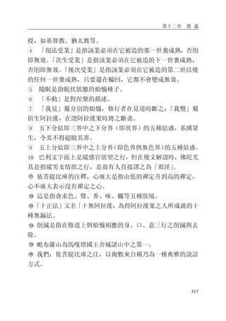 第十二章 教 義
317
授，如基督教、猶太教等。
4 「現法受業」是指該業必須在它被造的那一世裏成熟，否則
即無效。「次生受業」是指該業必須在它被造的下一世裏成熟，
否則即無效。「後次受業」是指該業必須在它被造的第二世以後
的任何一世裏成熟，只要還在輪回，它都不會變成無效。
5 隨眠是指眠伏狀態的煩惱種子。
6 「不動」是對涅槃的描述。
7 「我見」屬分別的煩惱，修行者在見道時斷之；「我慢」屬
俱生阿拉漢，在證阿拉漢果時將之斷盡。
8 五下分結即三界中之下分界（即欲界）的五種結惑，系縛眾
生，令其不得超脫其界。
9 五上分結即三界中之上分界（即色界與無色界）的五種結惑。
10 巴利文字面上是縱感官欲望之行，但在後文解說時，佛陀尤
其是指縱男女情欲之行，是故有人直接譯之為「邪淫」。
依菩提比庫的注釋，心廣大是指由低的禪定升到高的禪定，
心不廣大表示沒有禪定之心。
這是指貪求色、聲、香、味、觸等五種欲境。
「十正法」又名「十無阿拉漢，為得阿拉漢果之人所成就的十
種無漏法。
削減是指在修道上與煩惱相應的身、口、意三行之削減與去
除。
毗布羅山為馬嘎塔國王舍城諸山中之第一。
我們：依菩提比庫之注，以複數來自稱乃為一種典雅的說話
方式。
 