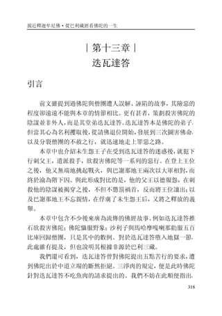 親近釋迦牟尼佛·從巴利藏經看佛陀的一生
318
∣第十三章∣
迭瓦達答
引言
前文雖提到過佛陀與僧團遭人誤解、誣陷的故事，其險惡的
程度卻遠遠不能與本章的情節相比。更有甚者，策劃殺害佛陀的
陰謀並非外人，而是其堂弟迭瓦達答。迭瓦達答本是佛陀的弟子，
但當其心為名利攫取後，從請佛退位開始，發展到三次圖害佛命，
以及分裂僧團的不赦之行，就迅速地走上罪惡之路。
本章中也介紹未生怨王子在受到迭瓦達答的迷惑後，就犯下
行刺父王，遣派殺手，欲殺害佛陀等一系列的惡行。在登上王位
之後，他又無端地挑起戰火，與巴謝那地王兩次以大軍相對，而
終於淪為階下囚。與此形成對比的是，他的父王以德報怨，在刺
殺他的陰謀被揭穿之後，不但不懲罰禍首，反而將王位讓出；以
及巴謝那地王不忘親情，在俘虜了未生怨王后，又將之釋放的義
舉。
本章中包含不少後來廣為流傳的佛經故事。例如迭瓦達答推
石欲殺害佛陀；佛陀懾服野象；沙利子與馬哈摩嘎喇那勸服五百
比庫回歸僧團，只是其中的數例。對於迭瓦達答墮入地獄一節，
此處雖有提及，但也說明其根據非源於巴利三藏。
我們還可看到，迭瓦達答曾對佛陀提出五點苦行的要求，遭
到佛陀出於中道立場的斷然拒絕。三淨肉的規定，便是此時佛陀
針對迭瓦達答不吃魚肉的請求提出的。我們不妨在此順便指出，
 