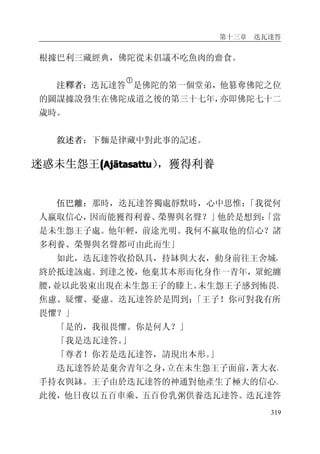 第十三章 迭瓦達答
319
根據巴利三藏經典，佛陀從未倡議不吃魚肉的齋食。
注釋者：迭瓦達答
�
是佛陀的第一個堂弟，他篡奪佛陀之位
的圖謀據說發生在佛陀成道之後的第三十七年，亦即佛陀七十二
歲時。
敘述者：下麵是律藏中對此事的記述。
迷惑未生怨王((((AjAjAjAjāāāātasattutasattutasattutasattu），獲得利養
伍巴離：那時，迭瓦達答獨處靜默時，心中思惟：「我從何
人嬴取信心，因而能獲得利養、榮譽與名聲？」他於是想到：「當
是未生怨王子處。他年輕，前途光明。我何不嬴取他的信心？諸
多利養、榮譽與名聲都可由此而生」
如此，迭瓦達答收拾臥具，持缽與大衣，動身前往王舍城，
終於抵達該處。到達之後，他棄其本形而化身作一青年，眾蛇纏
腰，並以此裝束出現在未生怨王子的膝上。未生怨王子感到怖畏、
焦慮、疑懼、憂慮。迭瓦達答於是問到：「王子！你可對我有所
畏懼？」
「是的，我很畏懼。你是何人？」
「我是迭瓦達答。」
「尊者！你若是迭瓦達答，請現出本形。」
迭瓦達答於是棄舍青年之身，立在未生怨王子面前，著大衣，
手持衣與缽。王子由於迭瓦達答的神通對他產生了極大的信心。
此後，他日夜以五百車乘、五百份乳粥供養迭瓦達答。迭瓦達答
 