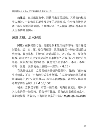 親近釋迦牟尼佛·從巴利藏經看佛陀的一生
32
敘述者：在三藏經典中，對佛陀出家的記載，其樸實的程度
令人驚訝。一如佛陀的誕生及早年的記載那樣，完全沒有後期記
述中所呈現的詳盡細節。下麵的記述，便是擷取自佛陀為不同的
人所做的幾個開示。
遠離欲樂，追求解脫
阿難：在我覺悟之前，當還是個未覺悟的菩薩時，我自身受
制於生、老、病、死、憂傷與煩惱，我所追逐的一切也受制於這
些事物。我後來想：「為何自己受制於生、老、病、死、憂傷與
煩惱，卻還要去追逐受制於這些的事物呢？若我自己受制於這些
事物，現在看到它們的過患，我應當去追求不生、不老、不病、
不死、無憂、無惱的最上解脫——涅槃。（M.26）
在我覺悟之前，當還是個未覺悟的菩薩時，我想：「在家的
生活雜亂、不潔；出家的生活寬廣無羈。在家要修如光輝真珠般
圓滿清淨的梵行，談何容易？我何不剃除鬚髮，著袈裟，出家而
過無家的生活呢？」（M.36,100）
後來，當我仍年輕，有著一頭黑髮，充滿青春氣息，剛剛步
入人生的第一階段時，於父母不贊成，並為此而悲傷流淚之中，
我剃除鬚髮，著袈裟，出家而過無家的生活。（M.26,36,85,100）
 