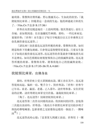 親近釋迦牟尼佛·從巴利藏經看佛陀的一生
320
被利養、榮譽與名聲所蔽，野心盤據其心，生如此的欲望：「我
將統領比庫眾。」但隨著這一念頭的生起，他的神通就立即消失
了。（Vin.Cv.7:2;參 S.17:36）
世尊在高賞比隨意地住一上段時間後，便次第遊行，前往王
舍城，並如期到達，住在迦蘭陀竹林園。那時，一些比庫來見，
稟報世尊：「世尊！未生怨王子每日早晚親自以五百車乘與五百
份乳粥供養迭瓦達答。」
「諸比庫！別羡慕迭瓦達答所獲的利養、榮譽與名聲。如同
將惡狗鼻下的囊包刺破，只會使這惡狗變得更暴惡，只要未生怨
王子如現在般供養迭瓦達答，迭瓦達答的善業就會不斷地消失而
不是增長。如同芭蕉樹結實後便導致自己的毀滅與衰敗，迭瓦達
答所獲的利養、榮譽與名聲，將導致他自己的毀滅與衰敗。」
（Vin.Cv.7:2;參 S.17:35-36 與 A.4:68）
欲統領比庫眾，出佛身血
那時，世尊於座上受大眾圍繞而說，國王亦在其中。迭瓦達
答從座而起，偏袒一肩，雙手合十，對世尊說：「世尊！世尊今
已年高、衰老、羸弱、老邁、已入暮年，請世尊休養，安住於現
前的法樂。請世尊將比庫眾交付於我，讓我統領比庫眾。」
「夠了，迭瓦達答！別渴望統領比庫眾。」
迭瓦達答第二次作出同樣的請求，得到相同的回答。當他第
三次提出請求時，世尊說：「我尚且不會將比庫眾交付給沙利子
與馬哈摩嘎喇那，怎麼會將之交給像你這樣的一個浪子，一團唾
沫
�
？」
迭瓦達答此時心想：「當著眾人與國王面前，世尊用『一團
 