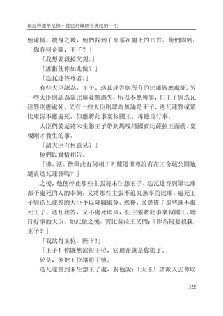 親近釋迦牟尼佛·從巴利藏經看佛陀的一生
322
他逮捕。搜身之後，他們找到了那系在腿上的匕首。他們問到：
「你有何企圖，王子？」
「我想要殺掉父親。」
「誰指使你如此做？」
「迭瓦達答尊者。」
有些大臣認為，王子、迭瓦達答與所有的比庫皆應處死。另
一些大臣則認為眾比庫並無過失，所以不應獲罪，但王子與迭瓦
達答則應處死。又有一些大臣則認為無論是王子、迭瓦達答或眾
比庫皆不應處死，但應將此事稟報國王，再聽旨行事。
大臣們於是將未生怨王子帶到馬嘎塔國賓比薩拉王面前，稟
報剛才發生的事。
「諸大臣有何意見？」
他們以實情相告。
「佛、法、僧與此有何相干？難道世尊沒有在王舍城公開地
譴責迭瓦達答嗎？」
之後，他便停止那些主張將未生怨王子、迭瓦達答與眾比庫
都予處死的人的奉餉。又將那些主張不追究無辜的比庫，處死王
子與迭瓦達答的大臣予以降職處分。然後，又提拔了那些既不處
死王子、迭瓦達答，又不處死比庫，但主張將此事稟報國王，聽
旨行事的大臣。如此做之後，賓比薩拉王又問：「你為何要殺我，
王子？」
「我欲得王位，陛下！」
「王子！你既然欲得王位，它現在就是你的了。」
於是，他把王位讓給了他。
迭瓦達答到未生怨王子處，對他說：「大王！請派人去奪取
 