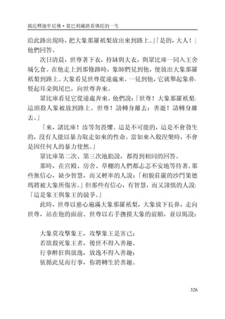 親近釋迦牟尼佛·從巴利藏經看佛陀的一生
326
沿此路出現時，把大象那羅祇梨放出來到路上。」「是的，大人！」
他們回答。
次日清晨，世尊著下衣，持缽與大衣，與眾比庫一同入王舍
城乞食。在他走上到那條路時，象師們見到他，便放出大象那羅
祇梨到路上。大象看見世尊從遠處來。一見到他，它就舉起象鼻，
豎起耳朵與尾巴，向世尊奔來。
眾比庫看見它從遠處奔來。他們說：「世尊！大象那羅祇梨，
這頭殺人象被放到路上。世尊！請轉身離去；善逝！請轉身離
去。」
「來，諸比庫！汝等勿畏懼。這是不可能的，這是不會發生
的，沒有人能以暴力取走如來的性命。當如來入般涅槃時，不會
是因任何人的暴力使然。」
眾比庫第二次、第三次地勸說，都得到相同的回答。
那時，在宮殿、房舍、草棚的人們都忐忑不安地等待著。那
些無信心，缺少智慧，而又輕率的人說：「相貌莊嚴的沙門果德
瑪將被大象所傷害。」但那些有信心，有智慧，而又謹慎的人說：
「這是象王與象王的競爭。」
此時，世尊以慈心遍滿大象那羅祇梨，大象放下長鼻，走向
世尊，站在他的面前。世尊以右手撫摸大象的前額，並以偈說：
大象莫攻擊象王，攻擊象王是害已；
若欲殺死象王者，後世不得入善趣。
行事醉狂與放逸，放逸不得入善趣；
依循此見而行事，你將轉生於善趣。
 