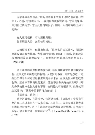 第十三章 迭瓦達答
327
大象那羅祇梨以鼻子吸起世尊腳下的塵土，將之散在自己的
頭上，之後，它後退而行，一直到世尊從視野消逝。它回到象廄，
站到自己的地方，它由此變得馴服了。因此，人們那時唱出如下
的偈：
有人使用棍杖，有人用棒與鞭；
智者馴服大象，無須使用刀杖。
人們憤憤不平，低聲抱怨道：「這卑劣的迭瓦達答，險惡到
要謀殺如是有大神通、大威力的沙門果德瑪！」因此，迭瓦達答
所得的利養與名譽減少了，而世尊的利養與名譽則增多了。
（Vin.C3）
迭瓦達答的利養與名譽減少後，他與追隨者常結夥到各家求
食，並事先告知所想吃的食物。人們對此不滿，低聲抱怨道：「這
些沙門釋子如何可以結夥聚眾到各家求食，並事先告知所想吃的
食物。誰會不喜歡精緻的東西，誰會不喜歡美好的東西呢？」那
此少欲的比庫也對此感到不滿。他們將此事稟報世尊，世尊就問
迭瓦達答：「傳聞中的事情可為實情？」
「是實情，世尊！」
世尊訶責他，在說法後，告訴諸比庫：「諸比庫！今後我不
允許有三人以上同在一人家吃飯。其因有三：防止心圖不軌者並
安撫如理行事者；防止有惡欲者組黨結派而分裂僧團；哀湣施主
人家。眾人共食者，當如法治之
�
。」（Vin.Cv.7:3；Vin.Sv.Pā
c.32）
 
