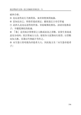 親近釋迦牟尼佛·從巴利藏經看佛陀的一生
336
破和合僧。
� 迭瓦達答此行乃無間業，來世即墮無間地獄。
� 當如法治之，即指若違此規定，應依犯巴吉帝亞罪處
⑦ 此四人是迭瓦達答的伴黨，常妨礙佛陀教化，誹謗其他佛弟
子，不聽從佛陀的勸誡。
� 「籌」是用來計算僧眾之人數或表決之票數。當發生事故或
意見分歧時，欲計算兩方人員，便使各人捉籌而行投票，以票數
而知人數。其籌以竹與紙片等作之。
� 未生怨王的母親為韋提希夫人，因此他又名「未生怨韋提希
子」
 