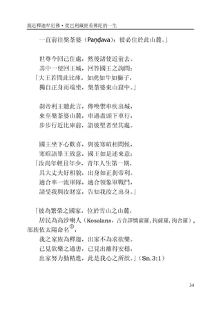 親近釋迦牟尼佛·從巴利藏經看佛陀的一生
34
一直前往槃荼婆（Paṇḍava）：彼必住於此山麓。」
世尊今回己住處，然後諸使近前去。
其中一使回王城，回答國王之詢問：
「大王若問此比庫，如虎如牛如獅子，
獨自正身而端坐，槃荼婆東山窟中。」
刹帝利王聽此言，傳喚禦車疾出城，
來至槃荼婆山麓，車過盡頭下車行，
步步行近比庫前，詣彼聖者坐其處。
國王坐下心歡喜，與彼寒暄相問候，
寒暄語畢王致意，國王如是述來意：
「汝尚年輕且年少，青年人生第一期，
具大丈夫好相貌，出身如正刹帝利。
適合率一流軍隊，適合領象軍戰鬥，
請受我與汝財富，告知我汝之出身。」
「彼為繁榮之國家，位於雪山之山麓，
居民為高沙喇人（Kosalans，古音譯憍薩羅,拘薩羅,拘舍羅）,
部族依太陽命名
�
，
我之家族為釋迦，出家不為求欲樂。
已見欲樂之過患，已見出離得安穩，
出家努力勤精進，此是我心之所欲。」（Sn.3:1）
 