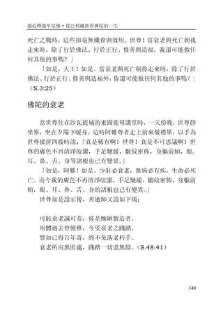 親近釋迦牟尼佛·從巴利藏經看佛陀的一生
340
死亡之戰時，這些卻毫無機會與效用。世尊！當衰老與死亡朝我
走來時，除了行於佛法、行於正行、修善與造福，我還可能做任
何其他的事嗎？」
「如是，大王！如是。當衰老與死亡朝你走來時，除了行於
佛法、行於正行、修善與造福外，你還可能做任何其他的事嗎？」
（S.3:25）
佛陀的衰老
當世尊住在沙瓦提城的東園鹿母講堂時，一天傍晚，世尊靜
坐畢，坐在夕陽下暖身。這時阿難尊者走上前來敬禮畢，以手為
世尊揉搓四肢時說：「真是稀有啊！世尊！真是不可思議啊！世
尊的膚色不再清淨皎潔，手足馳緩，皺紋密佈，身軀前傾，眼、
耳、鼻、舌、身等諸根也已有變異。」
「如是，阿難！如是。少壯必衰老，無病必有疾，生命必死
亡。而今我的膚色不再清淨皎潔，手足馳緩，皺紋密佈，身軀前
傾，眼、耳、鼻、舌、身的諸根也已有變異。」
世尊如是說示後，善逝師又說如下偈：
可恥衰老誠可羞，彼是醜陋製造者。
形體過去曾優雅，今受衰老之踐踏。
譬如已得百年壽，終不免落老朽手。
衰老所向無匿處，踐踏一切盡無餘。（S.48:41）
 