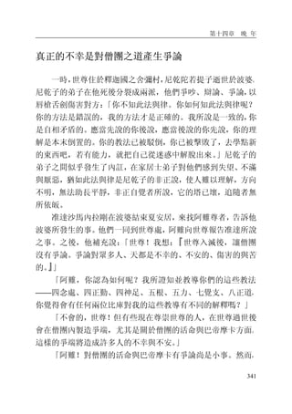 第十四章 晚 年
341
真正的不幸是對僧團之道產生爭論
一時，世尊住於釋迦國之舍彌村，尼乾陀若提子逝世於波婆。
尼乾子的弟子在他死後分裂成兩派，他們爭吵、辯論、爭論，以
唇槍舌劍傷害對方：「你不知此法與律。你如何知此法與律呢？
你的方法是錯誤的，我的方法才是正確的。我所說是一致的，你
是自相矛盾的。應當先說的你後說，應當後說的你先說，你的理
解是本末倒置的。你的教法已被駁倒，你已被擊敗了，去學點新
的東西吧，若有能力，就把自己從迷惑中解脫出來。」尼乾子的
弟子之間似乎發生了內訌，在家居士弟子對他們感到失望、不滿
與厭惡，猶如此法與律是尼乾子的非正說，使人難以理解，方向
不明，無法助長平靜，非正自覺者所說，它的塔已壞，追隨者無
所依皈。
准達沙馬內拉剛在波婆結束夏安居，來找阿難尊者，告訴他
波婆所發生的事。他們一同到世尊處，阿難向世尊報告准達所說
之事。之後，他補充說：「世尊！我想：『世尊入滅後，讓僧團
沒有爭論。爭論對眾多人、天都是不幸的、不安的、傷害的與苦
的。』」
「阿難，你認為如何呢？我所證知並教導你們的這些教法
——四念處、四正勤、四神足、五根、五力、七覺支、八正道，
你覺得會有任何兩位比庫對我的這些教導有不同的解釋嗎？」
「不會的，世尊！但有些現在尊崇世尊的人，在世尊過世後
會在僧團內製造爭端，尤其是關於僧團的活命與巴帝摩卡方面。
這樣的爭端將造成許多人的不幸與不安。」
「阿難！對僧團的活命與巴帝摩卡有爭論尚是小事。然而，
 