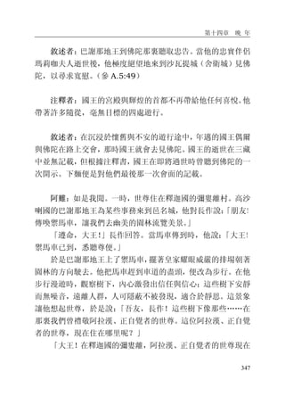 第十四章 晚 年
347
敘述者：巴謝那地王到佛陀那裏聽取忠告。當他的忠實伴侶
瑪莉咖夫人逝世後，他極度絕望地來到沙瓦提城（舍衛城）見佛
陀，以尋求寬慰。（參 A.5:49）
注釋者：國王的宮殿與輝煌的首都不再帶給他任何喜悅。他
帶著許多隨從，毫無目標的四處遊行。
敘述者：在沉浸於懷舊與不安的遊行途中，年邁的國王偶爾
與佛陀在路上交會，那時國王就會去見佛陀。國王的逝世在三藏
中並無記載，但根據注釋書，國王在即將過世時曾聽到佛陀的一
次開示。下麵便是對他們最後那一次會面的記載。
阿難：如是我聞。一時，世尊住在釋迦國的彌婁離村。高沙
喇國的巴謝那地王為某些事務來到邑名城，他對長作說：「朋友！
傳喚禦馬車，讓我們去幽美的園林流覽美景。」
「遵命，大王！」長作回答。當馬車傳到時，他說：「大王！
禦馬車已到，悉聽尊便。」
於是巴謝那地王上了禦馬車，擺著皇家耀眼威嚴的排場朝著
園林的方向駛去。他把馬車趕到車道的盡頭，便改為步行。在他
步行漫遊時，觀察樹下，內心激發出信任與信心；這些樹下安靜
而無噪音，遠離人群，人可隱蔽不被發現，適合於靜思。這景象
讓他想起世尊，於是說：「吾友，長作！這些樹下像那些……在
那裏我們曾禮敬阿拉漢、正自覺者的世尊。這位阿拉漢、正自覺
者的世尊，現在住在哪里呢？」
「大王！在釋迦國的彌婁離，阿拉漢、正自覺者的世尊現在
 