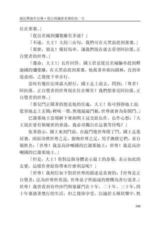 親近釋迦牟尼佛·從巴利藏經看佛陀的一生
348
住在那裏。」
「從邑名城到彌婁離有多遠？」
「不遠，大王！大約三由旬，我們可在天黑前趕到那裏。」
「那麼，朋友！備好馬車。讓我們現在就去看望阿拉漢、正
自覺者的世尊。」
「遵命，大王！」長作回答。國王於是從邑名城驅車趕到釋
迦國的彌婁離，在天黑前趕到那裏。他駕著車朝向園林，直到車
道盡頭，之後便下車步行。
當時有幾位比庫露天經行，國王走上前去，問到：「尊者！
阿拉漢、正自覺者的世尊現在住在哪里？我們想參見阿拉漢、正
自覺者的世尊。」
「那兒門正關著的便是他的住處，大王！你可靜靜地上前，
從容地走上玄關；輕咳一聲，然後敲敲門板，世尊就會為你開門。」
巴謝那地王當場解下寶劍與王冠交給長作。長作心想：「大
王現在要有個秘密的會談，我必須獨自在這裏等待嗎？」
依著指示，國王來到門前，在敲門後世尊開了門。國王走進
屋裏，頭面頂禮世尊之足，親吻世尊之足，用手撫摸它們，並自
報姓名：「世尊！我是高沙喇國的巴謝那地王；世尊！我是高沙
喇國的巴謝那地王。」
「但是，大王！你對這個身體表示最上的恭敬，表示如此的
友愛，這樣作會給你帶來什麼利益呢？」
「世尊！我相信如下對於世尊的描述是真實的：『世尊是正
自覺者；法為世尊所善說；世尊弟子所組成的僧團為善行道者。』
世尊！我曾看到有些沙門與婆羅門在十年、二十年、三十年、四
十年裏過著梵行的生活，但之後卻享受、沉溺於五種欲樂中。然
 