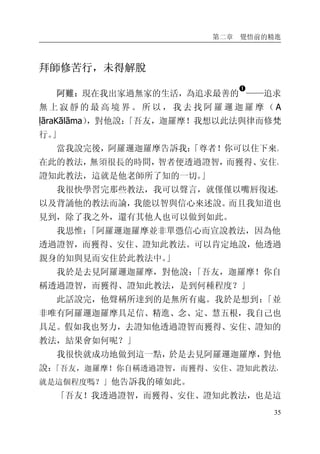 第二章 覺悟前的精進
35
拜師修苦行，未得解脫
阿難：現在我出家過無家的生活，為追求最善的
�
——追求
無 上 寂 靜 的 最 高 境 界 。 所 以 ， 我 去 找 阿 羅 邏 迦 羅 摩 （ A
ḷāraKālāma），對他說：「吾友，迦羅摩！我想以此法與律而修梵
行。」
當我說完後，阿羅邏迦羅摩告訴我：「尊者！你可以住下來。
在此的教法，無須很長的時間，智者便透過證智，而獲得、安住、
證知此教法，這就是他老師所了知的一切。」
我很快學習完那些教法，我可以聲言，就僅僅以嘴唇復述，
以及背誦他的教法而論，我能以智與信心來述說。而且我知道也
見到，除了我之外，還有其他人也可以做到如此。
我思惟：「阿羅邏迦羅摩並非單憑信心而宣說教法，因為他
透過證智，而獲得、安住、證知此教法。可以肯定地說，他透過
親身的知與見而安住於此教法中。」
我於是去見阿羅邏迦羅摩，對他說：「吾友，迦羅摩！你自
稱透過證智，而獲得、證知此教法，是到何種程度？」
此話說完，他聲稱所達到的是無所有處。我於是想到：「並
非唯有阿羅邏迦羅摩具足信、精進、念、定、慧五根，我自己也
具足。假如我也努力，去證知他透過證智而獲得、安住、證知的
教法，結果會如何呢？」
我很快就成功地做到這一點，於是去見阿羅邏迦羅摩，對他
說：「吾友，迦羅摩！你自稱透過證智，而獲得、安住、證知此教法，
就是這個程度嗎？」他告訴我的確如此。
「吾友！我透過證智，而獲得、安住、證知此教法，也是這
 
