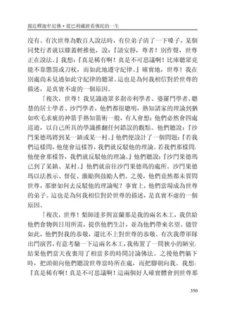 親近釋迦牟尼佛·從巴利藏經看佛陀的一生
350
沒有。有次世尊為數百人說法時，有位弟子清了一下嗓子，某個
同梵行者就以膝蓋輕推他，說：『請安靜，尊者！別作聲，世尊
正在說法。』我想：『真是稀有啊！真是不可思議啊！比庫聽眾竟
能不靠懲罰或刀杖，而如此地遵守紀律。』確實地，世尊！我在
別處尚未見過如此守紀律的聽眾。這也是為何我相信對於世尊的
描述，是真實不虛的一個原因。
「複次，世尊！我見識過眾多刹帝利學者、婆羅門學者、聰
慧的居士學者、沙門學者，他們都很聰明，熟知諸家的理論到猶
如吹毛求疵的神箭手熟知箭術一般，有人會想：他們必然會四處
巡遊，以自己所具的學識推翻任何錯誤的觀點。他們聽說：『沙
門果德瑪將到某一鎮或某一村。』他們便設計了一個問題：『若我
們這樣問，他便會這樣答，我們就反駁他的理論。若我們那樣問，
他便會那樣答，我們就反駁他的理論。』他們聽說：『沙門果德瑪
已到了某鎮、某村。』他們就前往沙門果德瑪的處所。沙門果德
瑪以法教示、督促、激勵與鼓勵人們。之後，他們竟然都未質問
世尊，那麼如何去反駁他的理論呢？事實上，他們當場成為世尊
的弟子。這也是為何我相信對於世尊的描述，是真實不虛的一個
原因。
「複次，世尊！梨師達多與富蘭那是我的兩名木工，我供給
他們食物與日用所需，提供他們生計，並為他們帶來名望。儘管
如此，他們對我的恭敬，還比不上對世尊的恭敬。有次我帶軍隊
出門演習，有意考驗一下這兩名木工，我佈置了一間狹小的陋室。
結果他們當天夜裏用了相當多的時間討論佛法。之後他們躺下
時，把頭朝向他們聽說世尊當時所在處，而把腳朝向我。我想：
『真是稀有啊！真是不可思議啊！這兩個好人確實體會到世尊那
 