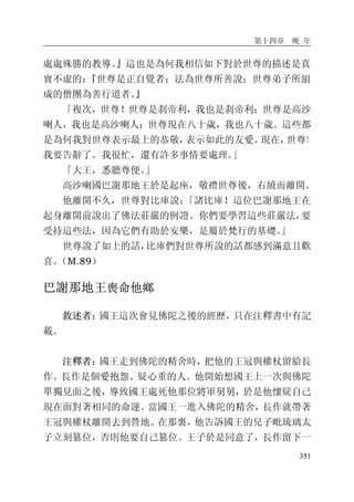 第十四章 晚 年
351
處處殊勝的教導。』這也是為何我相信如下對於世尊的描述是真
實不虛的：『世尊是正自覺者；法為世尊所善說；世尊弟子所組
成的僧團為善行道者。』
「複次，世尊！世尊是刹帝利，我也是刹帝利；世尊是高沙
喇人，我也是高沙喇人；世尊現在八十歲，我也八十歲。這些都
是為何我對世尊表示最上的恭敬，表示如此的友愛。現在，世尊！
我要告辭了。我很忙，還有許多事情要處理。」
「大王，悉聽尊便。」
高沙喇國巴謝那地王於是起座，敬禮世尊後，右繞而離開。
他離開不久，世尊對比庫說：「諸比庫！這位巴謝那地王在
起身離開前說出了佛法莊嚴的例證。你們要學習這些莊嚴法，要
受持這些法，因為它們有助於安樂，是屬於梵行的基礎。」
世尊說了如上的話，比庫們對世尊所說的話都感到滿意且歡
喜。（M.89）
巴謝那地王喪命他鄉
敘述者：國王這次會見佛陀之後的經歷，只在注釋書中有記
載。
注釋者：國王走到佛陀的精舍時，把他的王冠與權杖留給長
作。長作是個愛抱怨、疑心重的人。他開始想國王上一次與佛陀
單獨見面之後，導致國王處死他那位將軍舅舅，於是他懷疑自己
現在面對著相同的命運。當國王一進入佛陀的精舍，長作就帶著
王冠與權杖離開去到營地。在那裏，他告訴國王的兒子毗琉璃太
子立刻篡位，否則他要自己篡位。王子於是同意了，長作留下一
 