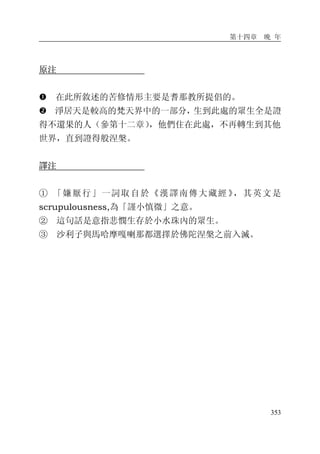 第十四章 晚 年
353
原注
� 在此所敘述的苦修情形主要是耆那教所提倡的。
� 淨居天是較高的梵天界中的一部分，生到此處的眾生全是證
得不還果的人（參第十二章），他們住在此處，不再轉生到其他
世界，直到證得般涅槃。
譯注
① 「嫌厭行」一詞取自於《漢譯南傳大藏經 》，其英文是
scrupulousness,為「謹小慎微」之意。
② 這句話是意指悲憫生存於小水珠內的眾生。
③ 沙利子與馬哈摩嘎喇那都選擇於佛陀涅槃之前入滅。
 