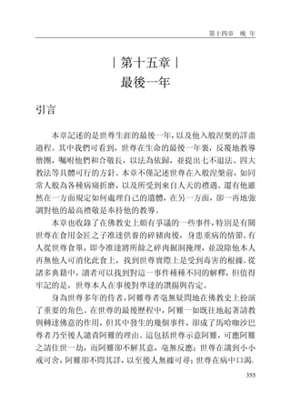 第十四章 晚 年
355
∣第十五章∣
最後一年
引言
本章記述的是世尊生涯的最後一年，以及他入般涅槃的詳盡
過程。其中我們可看到，世尊在生命的最後一年裏，反覆地教導
僧團，囑咐他們和合敬長，以法為依歸，並提出七不退法、四大
教法等具體可行的方針。本章不僅記述世尊在入般涅槃前，如同
常人般為各種病痛折磨，以及所受到來自人天的禮遇。還有他雖
然在一方面規定如何處理自己的遺體，在另一方面，卻一再地強
調對他的最高禮敬是奉持他的教導。
本章也收錄了在佛教史上頗有爭議的一些事件，特別是有關
世尊在食用金匠之子准達供養的碎豬肉後，身患重病的情節。有
人從世尊食畢，即令准達將所餘之碎肉掘洞掩埋，並說除他本人
再無他人可消化此食上，找到世尊實際上是受到毒害的根據。從
諸多典籍中，讀者可以找到對這一事件種種不同的解釋，但值得
牢記的是，世尊本人在事後對準達的讚揚與肯定。
身為世尊多年的侍者，阿難尊者毫無疑問地在佛教史上扮演
了重要的角色。在世尊的最後歷程中，阿難一如既往地起著請教
與轉達佛意的作用，但其中發生的幾個事件，卻成了馬哈咖沙巴
尊者乃至後人譴責阿難的理由。這包括世尊示意阿難，可應阿難
之請住世一劫，而阿難卻不解其意，毫無反應；世尊在講到小小
戒可舍，阿難卻不問其詳，以至後人無據可尋；世尊在病中口渴，
 