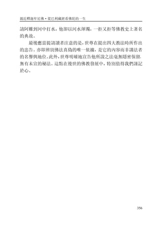 親近釋迦牟尼佛·從巴利藏經看佛陀的一生
356
請阿難到河中打水，他卻以河水渾濁，一拒又拒等佛教史上著名
的典故。
最後應當提請讀者注意的是，世尊在提出四大教法時所作出
的忠告。亦即辨別佛法真偽的唯一依據，是它的內容而非講法者
的名譽與地位。此外，世尊明確地宣告他所說之法毫無隱密保留，
無有未宣的秘法。這點在後世的佛教發展中，特別值得我們謹記
於心。
 