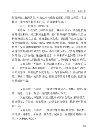 第十五章 最後一年
359
即從座起，來到講堂，坐於已事先備好的座位。對諸比庫說：「諸
比庫！我今教導你七不退法，善諦聽我所說。」
「是的，世尊！」他們答道。
世尊說：「只要諸比庫時常集會、多參與集會；只要他們集
會時相互和睦，相互和睦地提升、履行僧團成員的義務；只要他
們避免制定未立之戒，或廢棄已立之戒，並能持守已立之戒；只
要他們能尊重、恭敬、禮遇、愛戴富於經驗的、僧臘教長，身為
僧團之父與僧團導師的諸長老比庫，聽從他們的忠告；只要他們
在導致生死輪回的渴愛生起時，不為其所支配；只要他們樂住於
阿蘭若；只要他們自身能保持正念，以致未前來之同梵行善友願
意前來，已前來之同梵行善友得安樂而住，他們便可興盛而不衰。
「又有其他七不退法：只要諸比庫不喜、不欣、不耽樂於俗
務；不喜愛閒談；不愛好睡眠；不喜愛社交；只要他們不生惡欲，
不陷於惡欲；只要他們不交惡友，不為惡友所制；只要他們在修
道上不會因得微小的世間成就，便知足不前而半途而廢，他們便
可興盛而不衰。
「又有其他七不退法：只要諸比庫具信心、有慚、有愧、多
聞、精進、正念、有慧，他們便可興盛而不衰。
「又有其他七不退法：只要諸比庫修習正念覺支、擇法覺支、
精進覺支、喜覺支、輕安覺支、定覺支與舍覺支，他們便可興盛
而不衰。
「又有其他七不退法：只要諸比庫能增長無常想、無我想、
不淨想、過患想、舍貪想、離貪想、滅貪想，他們便可興盛而不
衰。（D.16;A.7:20）
 