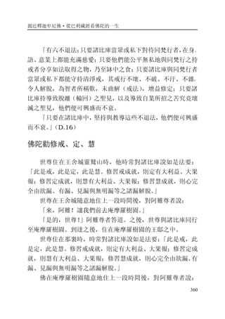 親近釋迦牟尼佛·從巴利藏經看佛陀的一生
360
「有六不退法：只要諸比庫當眾或私下對待同梵行者，在身、
語、意業上都能充滿慈愛；只要他們能公平無私地與同梵行之持
戒者分享如法取得之物，乃至缽中之食；只要諸比庫與同梵行者
當眾或私下都能守持清淨戒，其戒行不壞、不破、不汙、不雜，
令人解脫，為智者所稱歎，未曲解（戒法），增益修定；只要諸
比庫持導致脫離（輪回）之聖見，以及導致自業所招之苦究竟壞
滅之聖見，他們便可興盛而不衰。
「只要在諸比庫中，堅持與教導這些不退法，他們便可興盛
而不衰。」（D.16）
佛陀勸修戒、定、慧
世尊住在王舍城靈鷲山時，他時常對諸比庫說如是法要：
「此是戒，此是定，此是慧。修習戒成就，則定有大利益、大果
報；修習定成就，則慧有大利益、大果報；修習慧成就，則心完
全由欲漏、有漏、見漏與無明漏等之諸漏解脫。」
世尊在王舍城隨意地住上一段時間後，對阿難尊者說：
「來，阿難！讓我們前去庵摩羅樹園。」
「是的，世尊！」阿難尊者答道。之後，世尊與諸比庫同行
至庵摩羅樹園。到達之後，住在庵摩羅樹園的王邸之中。
世尊住在那裏時，時常對諸比庫說如是法要：「此是戒，此
是定，此是慧。修習戒成就，則定有大利益、大果報；修習定成
就，則慧有大利益、大果報；修習慧成就，則心完全由欲漏、有
漏、見漏與無明漏等之諸漏解脫。」
佛在庵摩羅樹園隨意地住上一段時間後，對阿難尊者說：
 