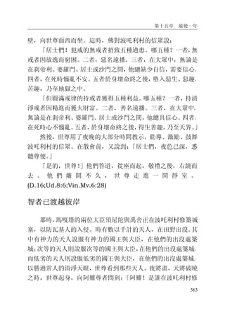 第十五章 最後一年
363
壁，向世尊面西而坐。這時，佛對波吒利村的信眾說：
「居士們！犯戒的無戒者招致五種過患。哪五種？一者，無
戒者因放逸而窮困。二者，惡名遠播。三者，在大眾中，無論是
在刹帝利、婆羅門、居士或沙門之間，他總缺少自信，需要信心。
四者，在死時惱亂不安。五者於身壞命終之後，墮入惡生、惡趣、
苦趣，乃至地獄之中。
「但圓滿戒律的持戒者獲得五種利益。哪五種？一者，持清
淨戒者因精進而獲大財富。二者，善名遠播。三者，在大眾中，
無論是在刹帝利、婆羅門、居士或沙門之間，他總具信心。四者，
在死時心不惱亂。五者，於身壞命終之後，得生善趣，乃至天界。」
然後，世尊用了夜晚的大部分時間教示、勸導、激勵、鼓舞
波吒利村的信眾。在散會前，又說到：「居士們，夜色已深，悉
聽尊便。」
「是的，世尊！」他們答道，從座而起，敬禮之後，右繞而
去 。 他 們 離 開 不 久 ， 世 尊 走 進 一 間 靜 室 。
(D.16;Ud.8:6;Vin.Mv.6:28)
智者已渡越彼岸
那時，馬嘎塔的兩位大臣須尼陀與禹舍正在波吒利村修築城
塞，以防瓦基人的入侵。時有數以千計的天人，在田野出沒。其
中有神力的天人說服有神力的國王與大臣，在他們的出沒處築
城；次等的天人則說服次等的國王與大臣，在他們的出沒處築城；
而低劣的天人則說服低劣的國王與大臣，在他們的出沒處築城。
以勝過常人的清淨天眼，世尊看到那些天人。夜將盡，天將破曉
之時，世尊起身，向阿難尊者問到：「阿難！是誰在波吒利村修
 