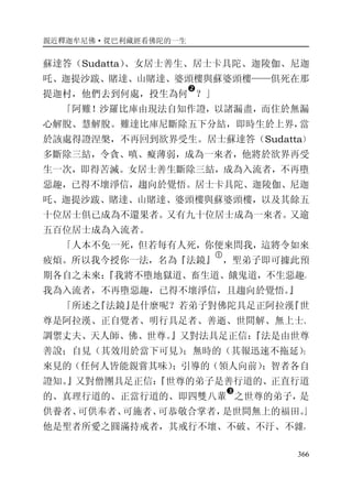 親近釋迦牟尼佛·從巴利藏經看佛陀的一生
366
蘇達答（Sudatta）、女居士善生、居士卡具陀、迦陵伽、尼迦
吒、迦提沙跋、賭達、山賭達、婆頭樓與蘇婆頭樓——俱死在那
提迦村，他們去到何處，投生為何
�
？」
「阿難！沙羅比庫由現法自知作證，以諸漏盡，而住於無漏
心解脫、慧解脫。難達比庫尼斷除五下分結，即時生於上界，當
於該處得證涅槃，不再回到欲界受生。居士蘇達答（Sudatta）
多斷除三結，令貪、嗔、癡薄弱，成為一來者，他將於欲界再受
生一次，即得苦滅。女居士善生斷除三結，成為入流者，不再墮
惡趣，已得不壞淨信，趨向於覺悟。居士卡具陀、迦陵伽、尼迦
吒、迦提沙跋、賭達、山賭達、婆頭樓與蘇婆頭樓，以及其餘五
十位居士俱已成為不還果者。又有九十位居士成為一來者。又逾
五百位居士成為入流者。
「人本不免一死，但若每有人死，你便來問我，這將令如來
疲煩。所以我今授你一法，名為『法鏡』
�
，聖弟子即可據此預
期各自之未來：『我將不墮地獄道、畜生道、餓鬼道，不生惡趣。
我為入流者，不再墮惡趣，已得不壞淨信，且趨向於覺悟。』
「所述之『法鏡』是什麼呢？若弟子對佛陀具足正阿拉漢『世
尊是阿拉漢、正自覺者、明行具足者、善逝、世間解、無上士、
調禦丈夫、天人師、佛、世尊。』又對法具足正信：『法是由世尊
善說；自見（其效用於當下可見）；無時的（其報迅速不拖延）；
來見的（任何人皆能親嘗其味）；引導的（領人向前）；智者各自
證知。』又對僧團具足正信：『世尊的弟子是善行道的、正直行道
的、真理行道的、正當行道的、即四雙八輩
�
之世尊的弟子，是
供養者、可供奉者、可施者、可恭敬合掌者，是世間無上的福田。』
他是聖者所愛之圓滿持戒者，其戒行不壞、不破、不汙、不雜，
 