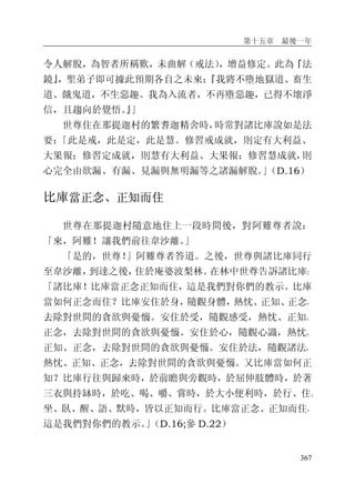 第十五章 最後一年
367
令人解脫，為智者所稱歎，未曲解（戒法），增益修定。此為『法
鏡』，聖弟子即可據此預期各自之未來：『我將不墮地獄道、畜生
道、餓鬼道，不生惡趣。我為入流者，不再墮惡趣，已得不壞淨
信，且趨向於覺悟。』」
世尊住在那提迦村的繁耆迦精舍時，時常對諸比庫說如是法
要：「此是戒，此是定，此是慧。修習戒成就，則定有大利益、
大果報；修習定成就，則慧有大利益、大果報；修習慧成就，則
心完全由欲漏、有漏、見漏與無明漏等之諸漏解脫。」（D.16）
比庫當正念、正知而住
世尊在那提迦村隨意地住上一段時間後，對阿難尊者說：
「來，阿難！讓我們前往韋沙離。」
「是的，世尊！」阿難尊者答道。之後，世尊與諸比庫同行
至韋沙離，到達之後，住於庵婆波梨林。在林中世尊告訴諸比庫：
「諸比庫！比庫當正念正知而住，這是我們對你們的教示。比庫
當如何正念而住？比庫安住於身，隨觀身體，熱忱、正知、正念，
去除對世間的貪欲與憂惱。安住於受，隨觀感受，熱忱、正知、
正念，去除對世間的貪欲與憂惱。安住於心，隨觀心識，熱忱、
正知、正念，去除對世間的貪欲與憂惱。安住於法，隨觀諸法，
熱忱、正知、正念，去除對世間的貪欲與憂惱。又比庫當如何正
知？比庫行往與歸來時，於前瞻與旁觀時，於屈伸肢體時，於著
三衣與持缽時，於吃、喝、嚼、嘗時，於大小便利時，於行、住、
坐、臥、醒、語、默時，皆以正知而行。比庫當正念、正知而住，
這是我們對你們的教示。」（D.16;參 D.22）
 