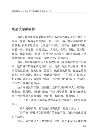 親近釋迦牟尼佛·從巴利藏經看佛陀的一生
368
庵婆波梨獻園林
那時，妓女庵婆波梨聽到世尊已抵達韋沙離，並住在她的芒
果園。她備有數輛豪華的馬車，登上其中一輛，從韋沙離朝芒果
園駛去，直到車道盡頭，之後便下車步行至世尊處。敬禮世尊後，
坐於一旁。坐定後，世尊說法，以教示、勸導、激勵、鼓舞她。
爾後，她對他說：「世尊！請世尊與比庫眾明日接受我請食。」世
尊默然同意，她從座而起，敬禮之後，右繞而去。
然而。韋沙離的離車族人也聽說世尊住在庵婆波梨的芒果園
中，他們備有數輛豪華的馬車，登上馬車，駛出韋沙離城。其中
有的藍色裝扮，藍色彩繪，著藍衣，佩戴藍色飾品；有的是黃色
裝扮，黃色彩繪，著黃衣，佩戴黃色飾品；有的是紅色裝扮，紅
色彩繪，著紅衣，佩戴紅色飾品；有的是白色裝扮，白色彩繪，
著白衣，佩戴白色飾品。
妓女庵婆波梨在路上迎面撞上這群年經的離車人，軸對軸、
輪對輪、軛對軛。他們對她說：「喂！庵婆波梨！你為何在路上
與年輕的離車人迎面相撞，軸對軸、輪對輪、軛對軛？」
「公子們！我剛才邀請以世尊為首的比庫眾明日接受我請
食。」
「喂！庵婆波梨！將此請食讓與我們，給你十萬金。」
「公子們！即使以韋沙離所有的土地予我，我也不願出讓明
日的請食。」
於是，這些離車人不禁彈指說：「噢！此芒果女占了我們的
 