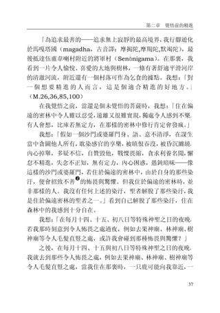 第二章 覺悟前的精進
37
「為追求最善的——追求無上寂靜的最高境界，我行腳遊化
於馬嘎塔國（magadha，古音譯：摩揭陀,摩羯陀,默竭陀），最
後抵達伍盧韋喇村附近的將軍村（Senānigama）。在那裏，我
看到一片令人愉悅、喜愛的大地與樹林，一條有著舒適平滑河岸
的清澈河流，附近還有一個村落可作為乞食的據點。我想：「對
一 個 想 要 精 進 的 人 而 言 ， 這 是 個 適 合 精 進 的 好 地 方 。」
（M.26,36,85,100）
在我覺悟之前，當還是個未覺悟的菩薩時，我想：「住在偏
遠的密林中令人難以忍受，遠離又很難實現，獨處令人感到不樂。
有人會想，比庫若無定力，在那樣的密林中修行肯定會發瘋。」
我想：「假如一個沙門或婆羅門身、語、意不清淨，在謀生
當中貪圖他人所有，耽染感官的享樂，被瞋恨吞沒，被昏沉纏繞，
內心掉舉，多疑不信，自贊毀他，戰慄畏縮，貪求利養名聞，懈
怠不精進，失念不正知，無有定力，內心困惑，愚鈍暗昧——像
這樣的沙門或婆羅門，若住於偏遠的密林中，由於自身的那些染
汙，便會招致不善
�
的怖畏與驚懼。但我住於偏遠的密林時，並
非那樣的人。我沒有任何上述的染汙，聖者解脫了那些染汙，我
是住於偏遠密林的聖者之一。」看到自己解脫了那些染汙，住在
森林中的我感到十分自在。
我想：「在每月十四、十五、初八日等特殊神聖之日的夜晚，
若我那時刻意到令人怖畏之處過夜，例如去果神廟、林神廟、樹
神廟等令人毛髮直豎之處，或許我會碰到那種怖畏與驚懼？」
之後，在每月十四、十五與初八日等特殊神聖之日的夜晚，
我就去到那些令人怖畏之處，例如去果神廟、林神廟、樹神廟等
令人毛髮直豎之處，當我住在那裏時，一只鹿可能向我靠近，一
 