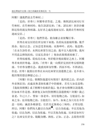 親近釋迦牟尼佛·從巴利藏經看佛陀的一生
370
阿難！讓我們前去竹林村。」
「是的，世尊！」阿難尊者答道。之後，佛與諸比庫同行至
竹林村。在竹林村時，他告訴諸比庫：「來，諸比庫！到韋沙離
附近你的親友與相識、友好者之處度過雨安居，我將在竹林村度
過雨安居。」
「是的，世尊！」他們答道，動身離去並依囑行事。
世尊在雨安居的住所安頓下來後，為重病及劇痛所襲，幾乎
致命。他以正念、正知忍受著病痛，而無呻吟。此時，他思惟：
「在未告訴侍者，未與比庫眾告別之前，我不宜入般涅槃。我何
不用意志抑制此病，以延長壽命？」他如此做後就病癒了。
世尊病癒後，從病房出來，坐於精舍後面備好之座上。阿難
尊者來到世尊處，說到：「世尊！我一向慣於見到世尊安穩與健
康。今世尊身體有恙，我感到渾身惶懼，四面不明，不辨諸法。
但是，世尊！我僅以世尊在未向比庫眾宣說遺教之前，是不會入
般涅槃的想法聊慰己心。」
「阿難！但是，僧團對我還有何期望？我所授之法，於內於
外並無區別：此處並無老師私藏手中的秘寶。若有人如是思惟：
『我統領僧團』或『僧團全依賴於我』，他才會向僧團宣說遺教，
但如來不作是想。那麼他又如何對僧團宣說遺教呢？阿難！我已
衰老，年已八十，譬如一部老車，須有他物之助，方能前行，如
來之身，也須他物之助，方能度日。如今，如來之身只有在不作
意一切相，滅盡各種感受，住於具足無相心三味時，才得安穩。
所以，阿難！你們每人應以自為洲
�
，以自為依處，不以其他為
依處；以法為洲，以法為依處，不以其他為依處。比庫當如何行
之？比庫安住於身，隨觀身體，熱忱、正知、正念，去除對世間
 