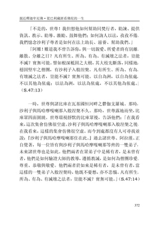 親近釋迦牟尼佛·從巴利藏經看佛陀的一生
372
「不是的，世尊！我但想他如何幫助同梵行者，勸諫、提供
資訊、教示、勸導、激勵、鼓舞他們；如何誨人以法，孜孜不倦。
我們憶念沙利子尊者是如何在法上助長、滋養、幫助我們。」
「阿難！難道我不曾告訴你，與一切親愛、所愛者終有別離、
離散、分離之日？凡有所生、所為、有為、有滅壞之法者，豈能
不滅？實無可能。譬如根深柢固之大樹，其大枝先斷落，同樣地，
穩固堅牢之僧團，有沙利子入般涅槃。凡有所生、所為、有為、
有壞滅之法者，豈能不滅？實無可能。以自為洲，以自為依處，
不以其他為依處；以法為洲，以法為依處，不以其他為依處。」
（S.47:13）
一時，世尊與諸比庫在瓦基國恒河畔之鬱伽支羅城。那時，
沙利子與馬哈摩嘎喇那入般涅槃不久。那時，世尊露地而坐，比
庫眾四面圍繞。世尊環視靜默的比庫眾後，告訴他們：「在我看
來，這次集會仿佛很空虛。沙利子與馬哈摩嘎喇那入般涅槃之後，
在我看來，這樣的集會仿佛很空虛。而今到處都沒有人可尋找並
說：『沙利子與馬哈摩嘎喇那住在此。』過去諸世尊、阿拉漢、正
自覺著，每一位皆有與沙利子與馬哈摩嘎喇那等齊的一雙弟子，
未來諸世尊也是如此。他們兩者在眾弟子中是稀有者，是未曾有
者，他們是如何驗證大師的教導，遵循教誡，是如何為僧團珍愛、
尊重、恭敬與敬愛。他們兩者於如來是稀有者，是未曾有者，當
這樣的一雙弟子入般涅槃時，他既不憂愁，亦不悲惱。凡有所生、
所為、有為、有滅壞之法者，豈能不滅？實無可能。」（S.47:14）
 