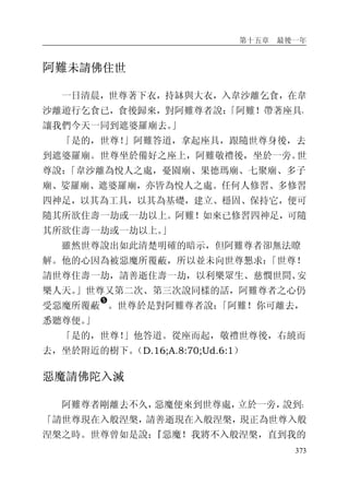 第十五章 最後一年
373
阿難未請佛住世
一日清晨，世尊著下衣，持缽與大衣，入韋沙離乞食，在韋
沙離遊行乞食已，食後歸來，對阿難尊者說：「阿難！帶著座具，
讓我們今天一同到遮婆羅廟去。」
「是的，世尊！」阿難答道，拿起座具，跟隨世尊身後，去
到遮婆羅廟。世尊坐於備好之座上，阿難敬禮後，坐於一旁。世
尊說：「韋沙離為悅人之處，憂園廟、果德瑪廟、七聚廟、多子
廟、娑羅廟、遮婆羅廟，亦皆為悅人之處。任何人修習、多修習
四神足，以其為工具，以其為基礎，建立、穩固、保持它，便可
隨其所欲住壽一劫或一劫以上。阿難！如來已修習四神足，可隨
其所欲住壽一劫或一劫以上。」
雖然世尊說出如此清楚明確的暗示，但阿難尊者卻無法瞭
解。他的心因為被惡魔所覆蔽，所以並未向世尊懇求：「世尊！
請世尊住壽一劫，請善逝住壽一劫，以利樂眾生、慈憫世間、安
樂人天。」世尊又第二次、第三次說同樣的話，阿難尊者之心仍
受惡魔所覆蔽
�
。世尊於是對阿難尊者說：「阿難！你可離去，
悉聽尊便。」
「是的，世尊！」他答道。從座而起，敬禮世尊後，右繞而
去，坐於附近的樹下。（D.16;A.8:70;Ud.6:1）
惡魔請佛陀入滅
阿難尊者剛離去不久，惡魔便來到世尊處，立於一旁，說到：
「請世尊現在入般涅槃，請善逝現在入般涅槃，現正為世尊入般
涅槃之時。世尊曾如是說：『惡魔！我將不入般涅槃，直到我的
 